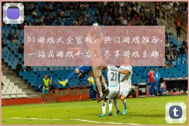bt游戏大全官网，热门游戏推荐，一站式游戏平台，尽享游戏乐趣，不容错过