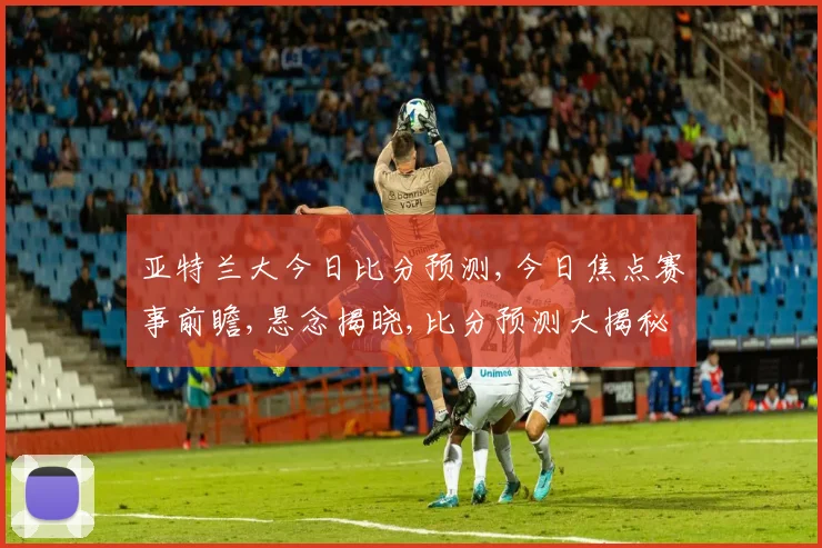 亚特兰大今日比分预测,今日焦点赛事前瞻,悬念揭晓,比分预测大揭秘,一触即发